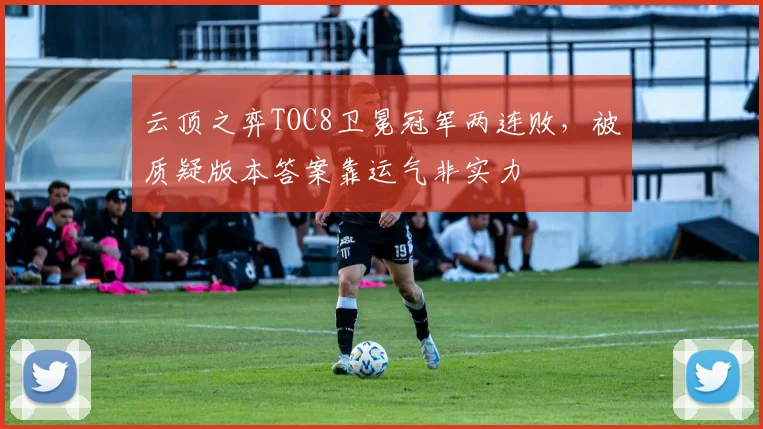 云顶之弈TOC8卫冕冠军两连败，被质疑版本答案靠运气非实力